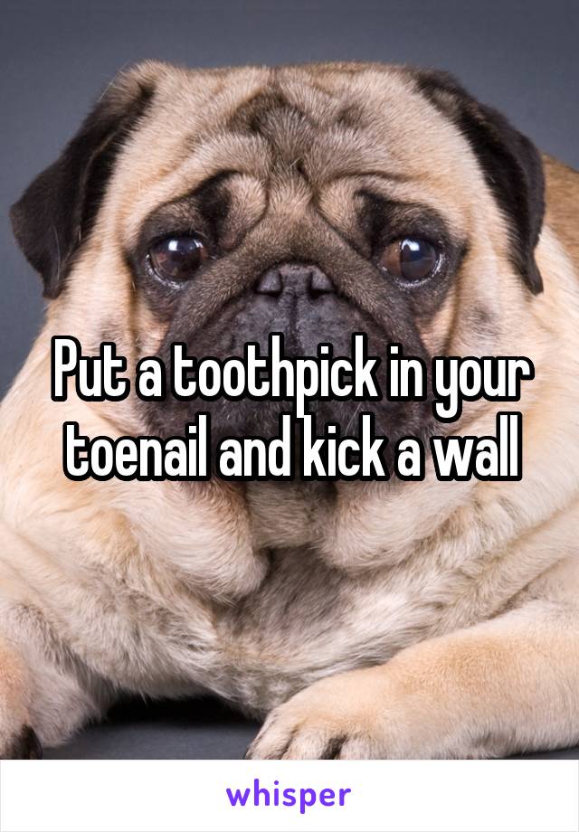 Put a toothpick in your toenail and kick a wall