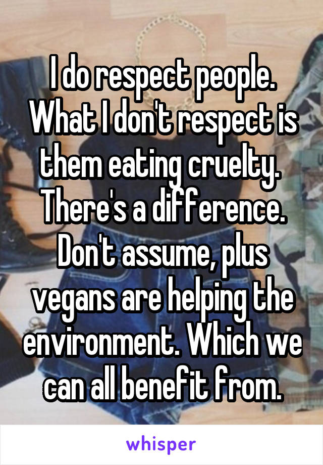 I do respect people. What I don't respect is them eating cruelty. 
There's a difference.
Don't assume, plus vegans are helping the environment. Which we can all benefit from.