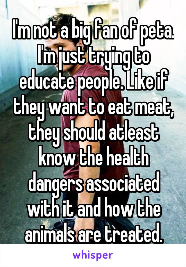 I'm not a big fan of peta.
I'm just trying to educate people. Like if they want to eat meat, they should atleast know the health dangers associated with it and how the animals are treated.