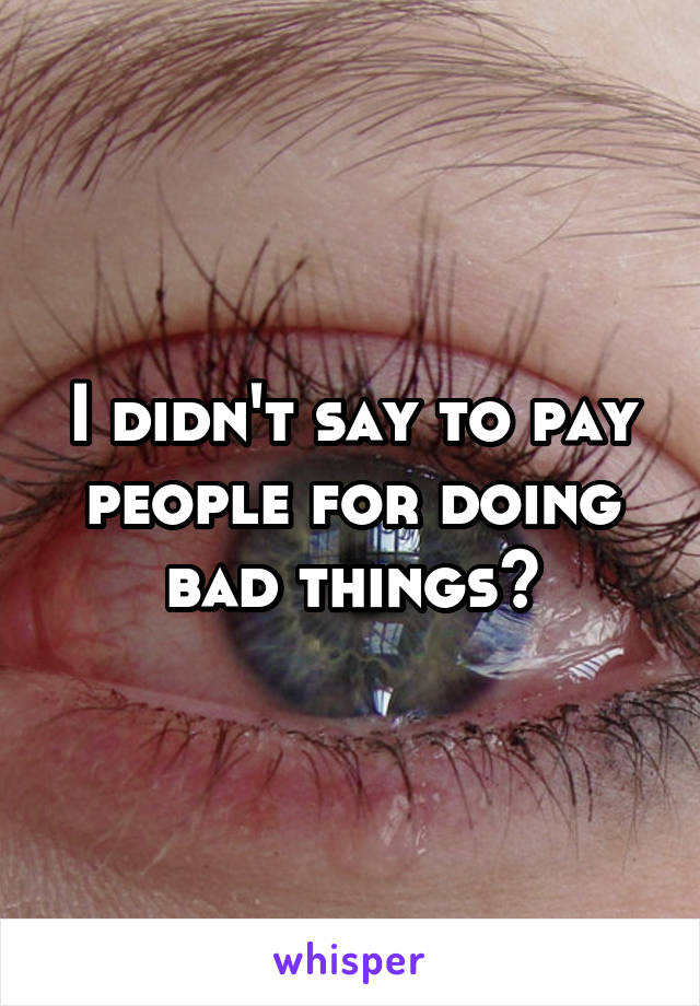 I didn't say to pay people for doing bad things?