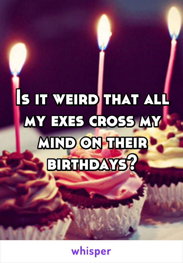 Is it weird that all my exes cross my mind on their birthdays?