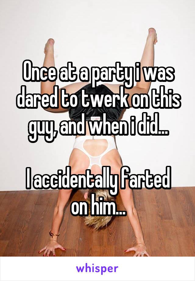 Once at a party i was dared to twerk on this guy, and when i did...

I accidentally farted on him...