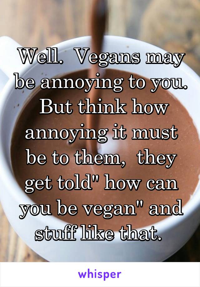 Well.  Vegans may be annoying to you.  But think how annoying it must be to them,  they get told" how can you be vegan" and stuff like that. 