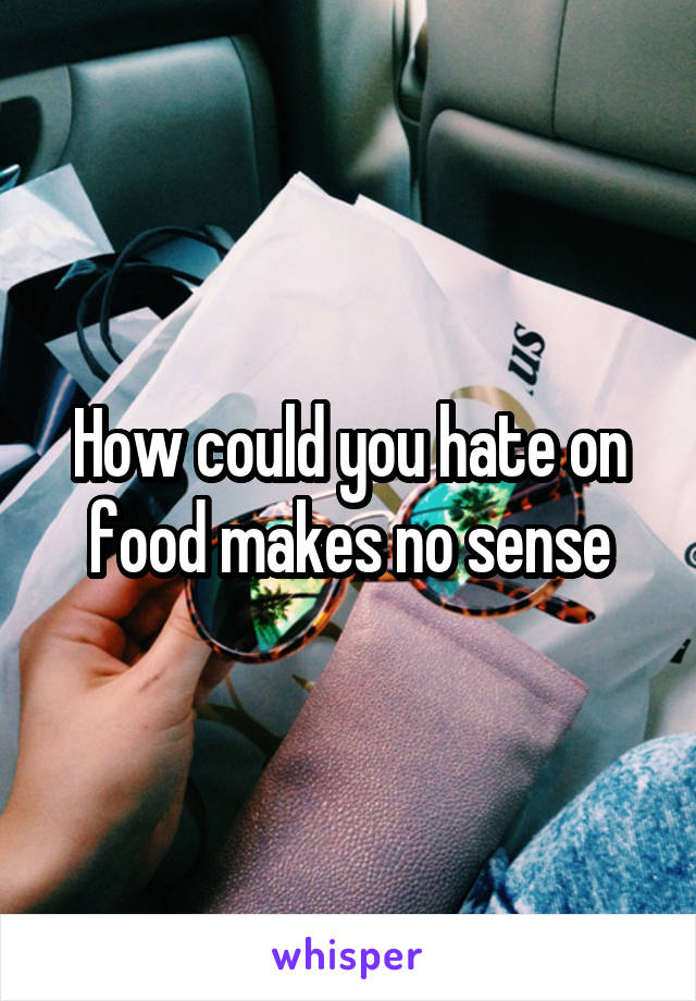 How could you hate on food makes no sense