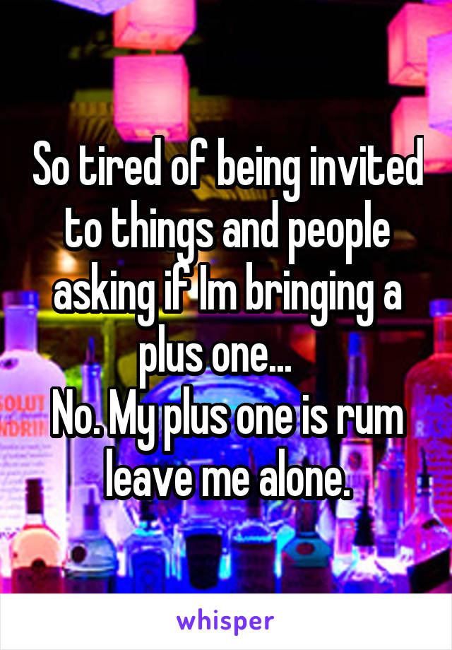 So tired of being invited to things and people asking if Im bringing a plus one...   
No. My plus one is rum leave me alone.