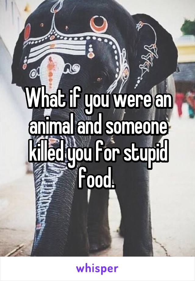 What if you were an animal and someone killed you for stupid food. 