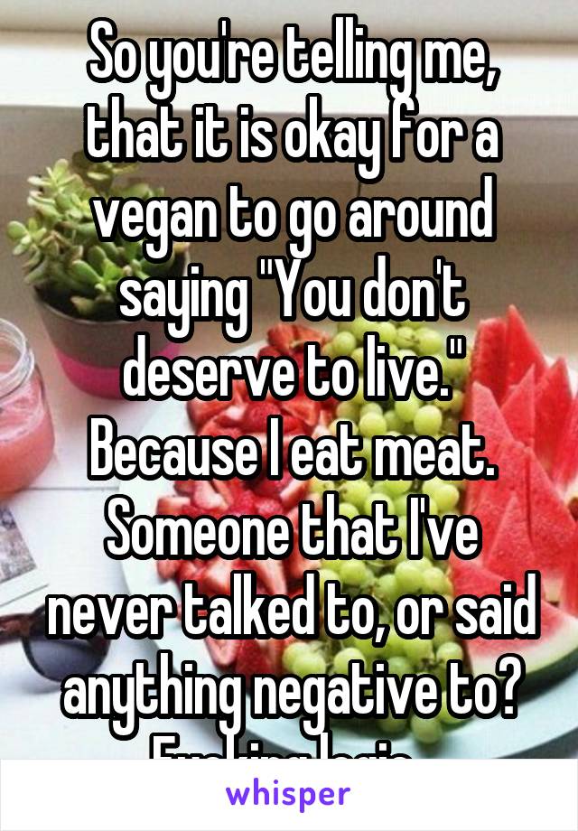 So you're telling me, that it is okay for a vegan to go around saying "You don't deserve to live." Because I eat meat. Someone that I've never talked to, or said anything negative to? Fucking logic. 