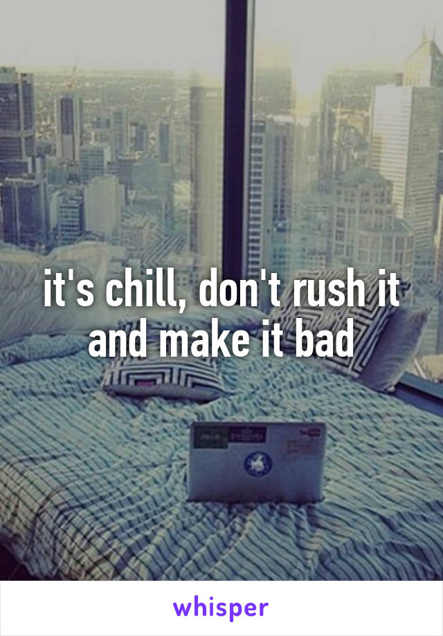 it's chill, don't rush it and make it bad