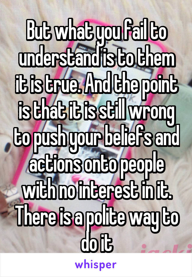 But what you fail to understand is to them it is true. And the point is that it is still wrong to push your beliefs and actions onto people with no interest in it. There is a polite way to do it