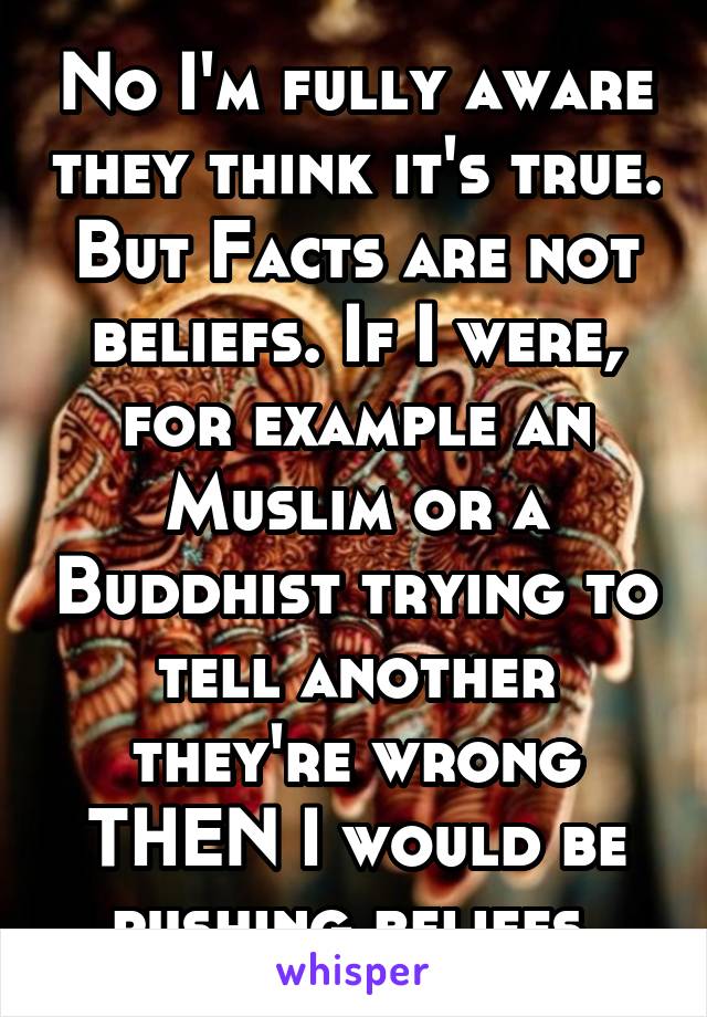 No I'm fully aware they think it's true. But Facts are not beliefs. If I were, for example an Muslim or a Buddhist trying to tell another they're wrong THEN I would be pushing beliefs.