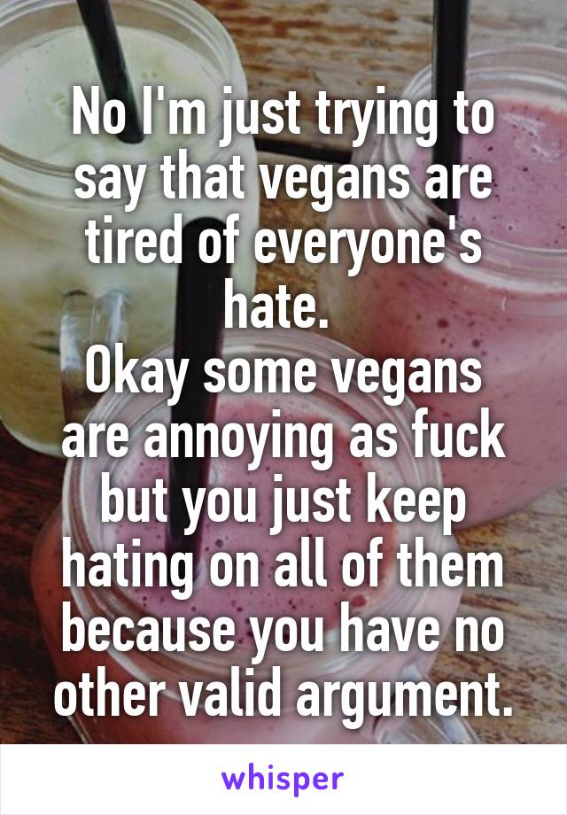 No I'm just trying to say that vegans are tired of everyone's hate. 
Okay some vegans are annoying as fuck but you just keep hating on all of them because you have no other valid argument.