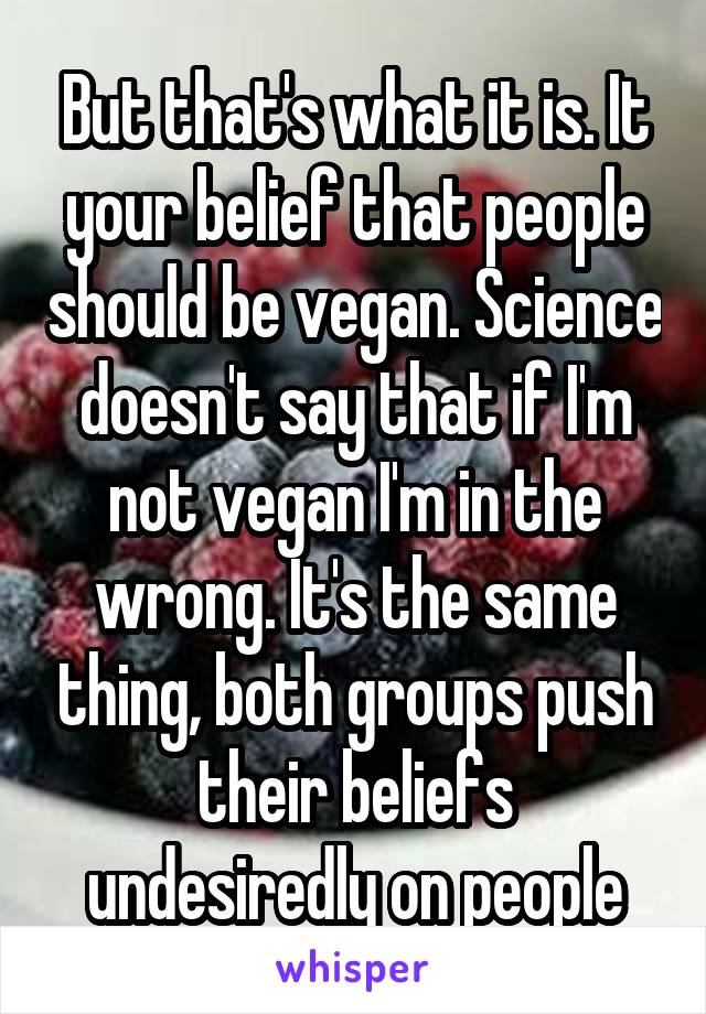 But that's what it is. It your belief that people should be vegan. Science doesn't say that if I'm not vegan I'm in the wrong. It's the same thing, both groups push their beliefs undesiredly on people