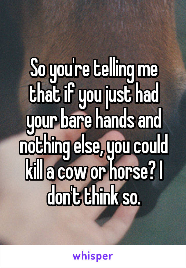 So you're telling me that if you just had your bare hands and nothing else, you could kill a cow or horse? I don't think so.