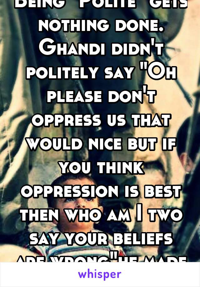 Being "Polite" gets nothing done. Ghandi didn't politely say "Oh please don't oppress us that would nice but if you think oppression is best then who am I two say your beliefs are wrong"he made a fuss