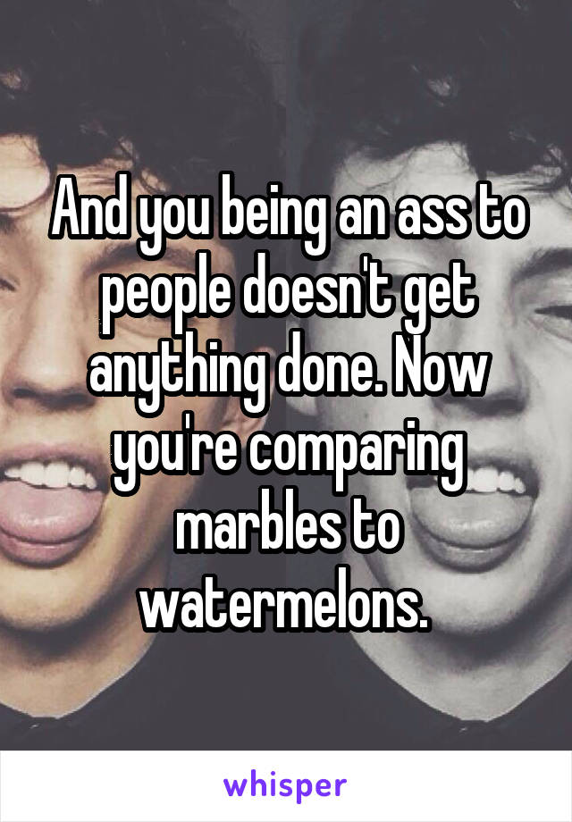 And you being an ass to people doesn't get anything done. Now you're comparing marbles to watermelons. 