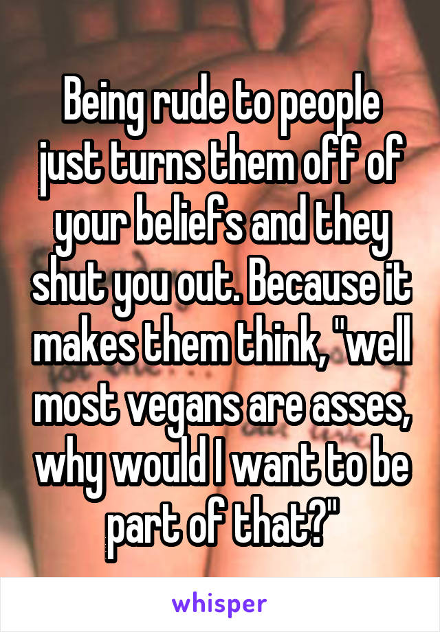 Being rude to people just turns them off of your beliefs and they shut you out. Because it makes them think, "well most vegans are asses, why would I want to be part of that?"