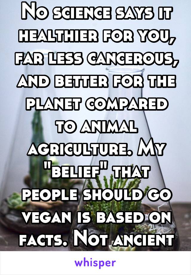 No science says it healthier for you, far less cancerous, and better for the planet compared to animal agriculture. My "belief" that people should go vegan is based on facts. Not ancient stories. 