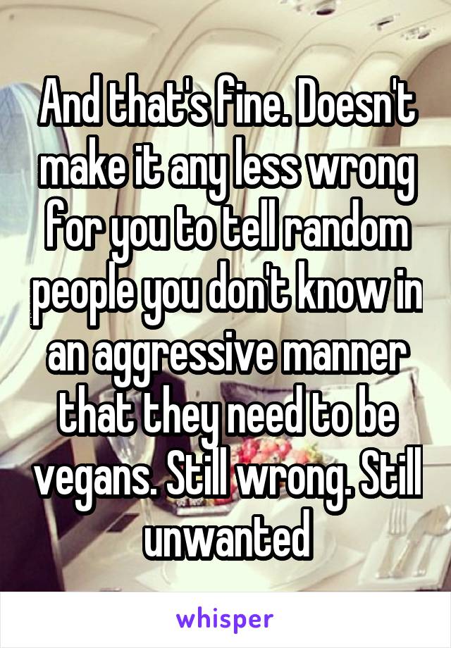 And that's fine. Doesn't make it any less wrong for you to tell random people you don't know in an aggressive manner that they need to be vegans. Still wrong. Still unwanted