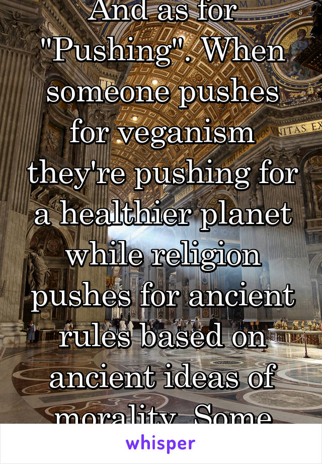 And as for "Pushing". When someone pushes for veganism they're pushing for a healthier planet while religion pushes for ancient rules based on ancient ideas of morality. Some worse than others. 