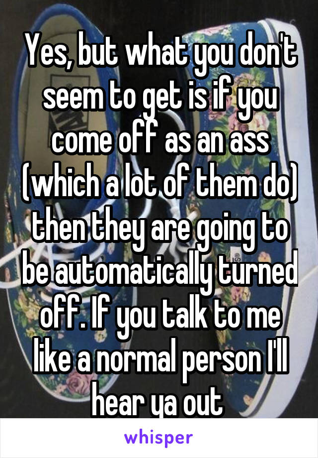 Yes, but what you don't seem to get is if you come off as an ass (which a lot of them do) then they are going to be automatically turned off. If you talk to me like a normal person I'll hear ya out 