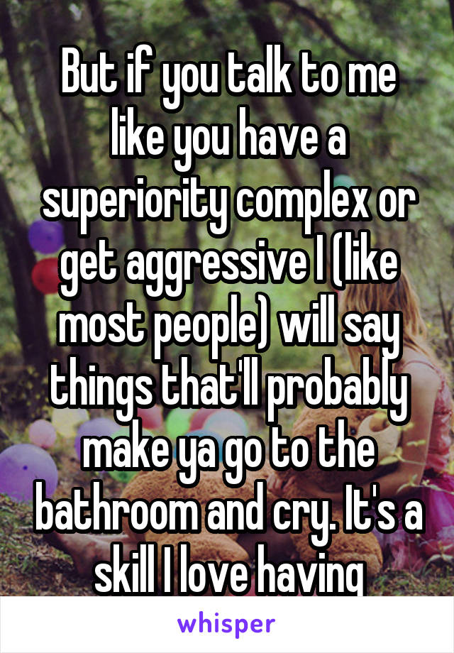 But if you talk to me like you have a superiority complex or get aggressive I (like most people) will say things that'll probably make ya go to the bathroom and cry. It's a skill I love having