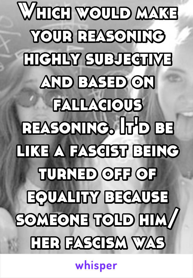 Which would make your reasoning highly subjective and based on fallacious reasoning. It'd be like a fascist being turned off of equality because someone told him/ her fascism was wrong 