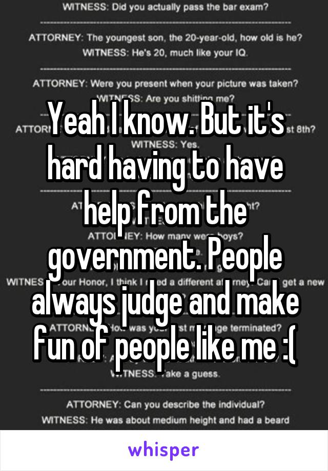 Yeah I know. But it's hard having to have help from the government. People always judge and make fun of people like me :(