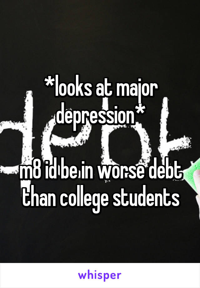 *looks at major depression*

m8 id be in worse debt than college students