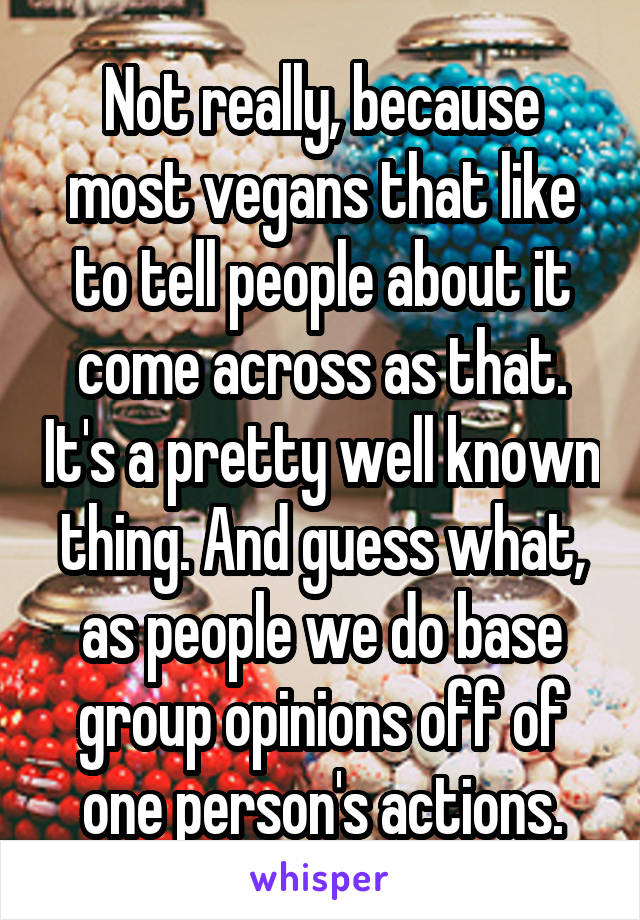 Not really, because most vegans that like to tell people about it come across as that. It's a pretty well known thing. And guess what, as people we do base group opinions off of one person's actions.