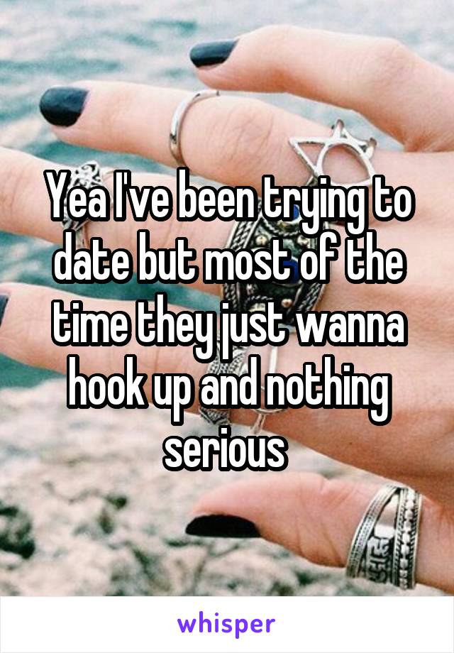 Yea I've been trying to date but most of the time they just wanna hook up and nothing serious 