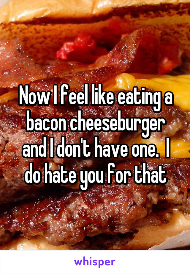 Now I feel like eating a bacon cheeseburger and I don't have one.  I do hate you for that