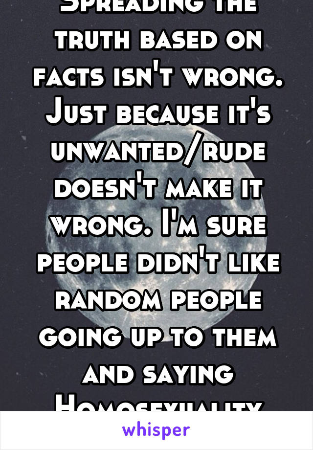 Spreading the truth based on facts isn't wrong. Just because it's unwanted/rude doesn't make it wrong. I'm sure people didn't like random people going up to them and saying Homosexuality isn't wrong. 