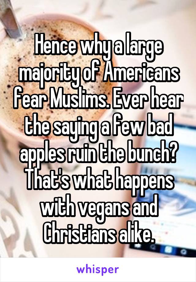 Hence why a large majority of Americans fear Muslims. Ever hear the saying a few bad apples ruin the bunch? That's what happens with vegans and Christians alike.