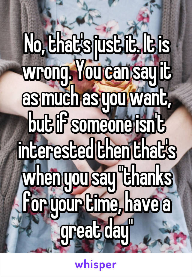 No, that's just it. It is wrong. You can say it as much as you want, but if someone isn't interested then that's when you say "thanks for your time, have a great day"