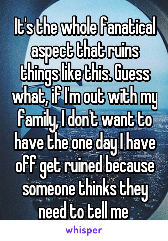 It's the whole fanatical aspect that ruins things like this. Guess what, if I'm out with my family, I don't want to have the one day I have off get ruined because someone thinks they need to tell me 