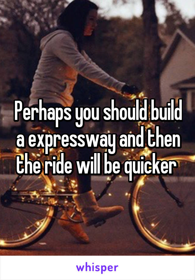 Perhaps you should build a expressway and then the ride will be quicker 