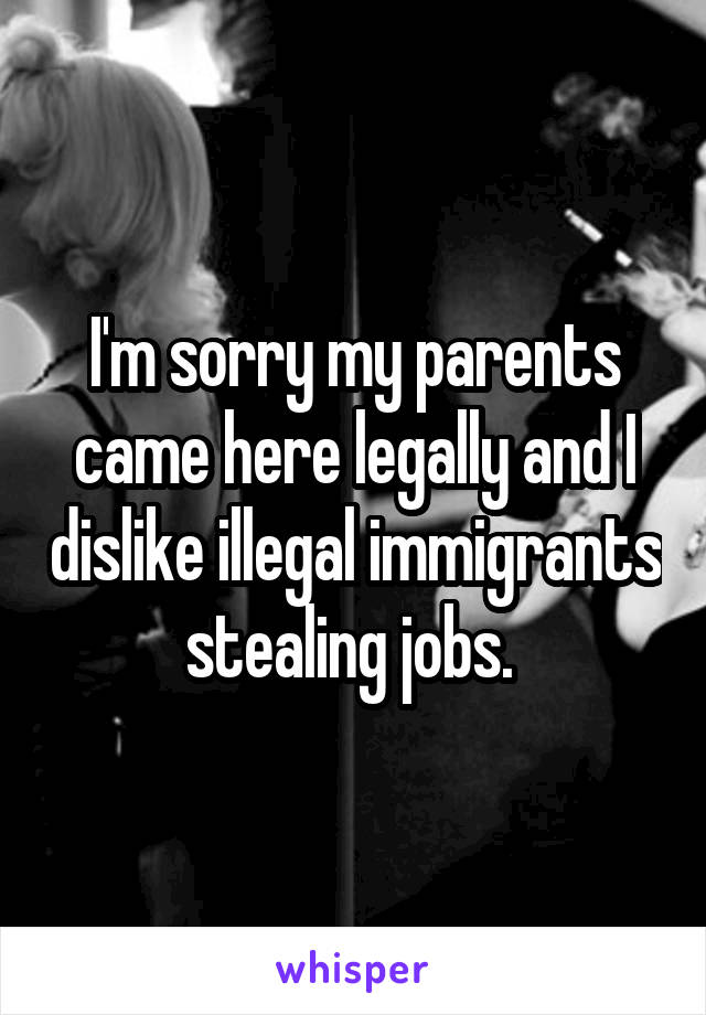 I'm sorry my parents came here legally and I dislike illegal immigrants stealing jobs. 