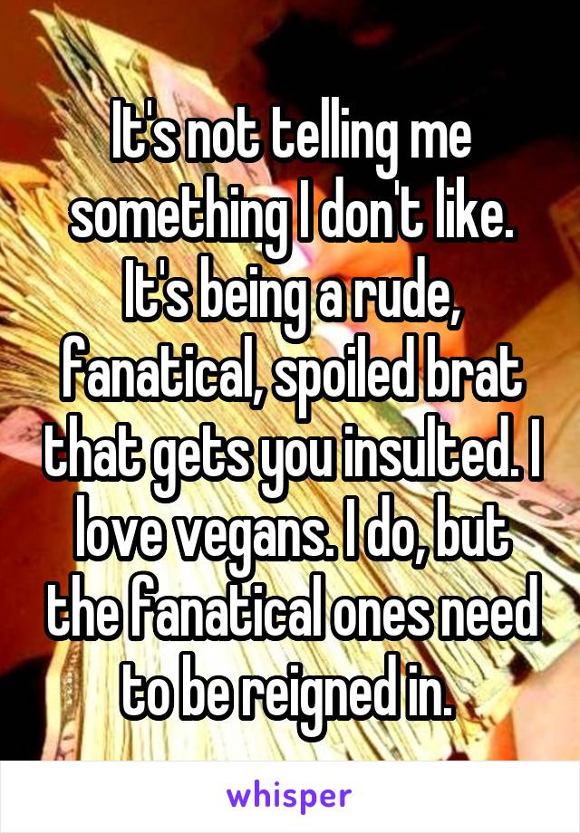 It's not telling me something I don't like. It's being a rude, fanatical, spoiled brat that gets you insulted. I love vegans. I do, but the fanatical ones need to be reigned in. 