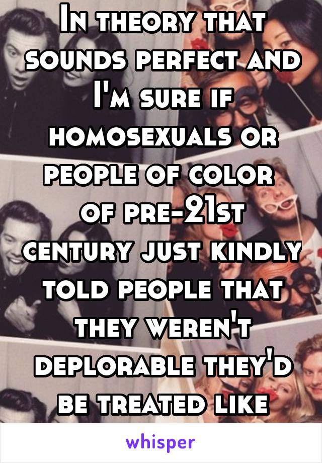 In theory that sounds perfect and I'm sure if homosexuals or people of color  of pre-21st century just kindly told people that they weren't deplorable they'd be treated like they were equal. 