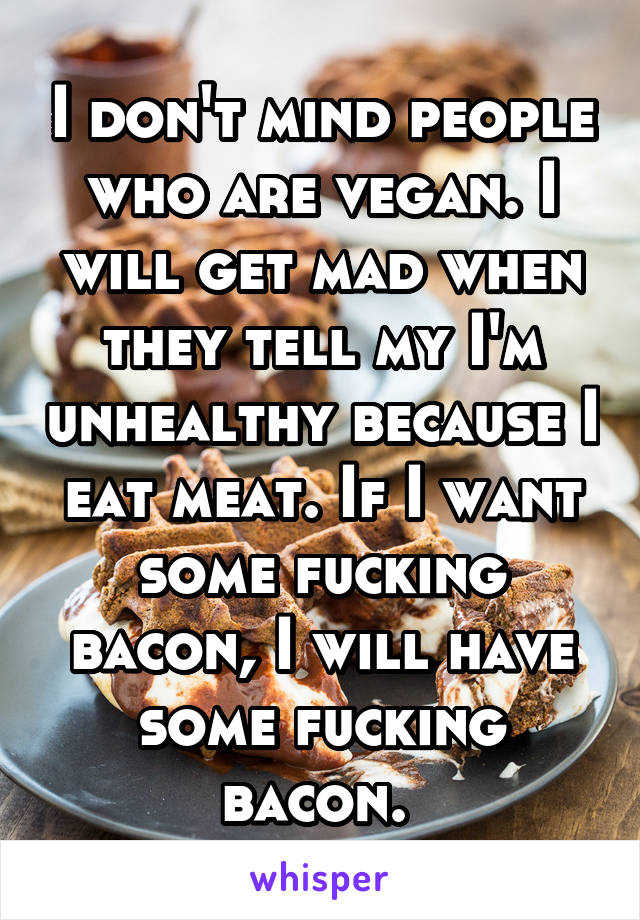 I don't mind people who are vegan. I will get mad when they tell my I'm unhealthy because I eat meat. If I want some fucking bacon, I will have some fucking bacon. 