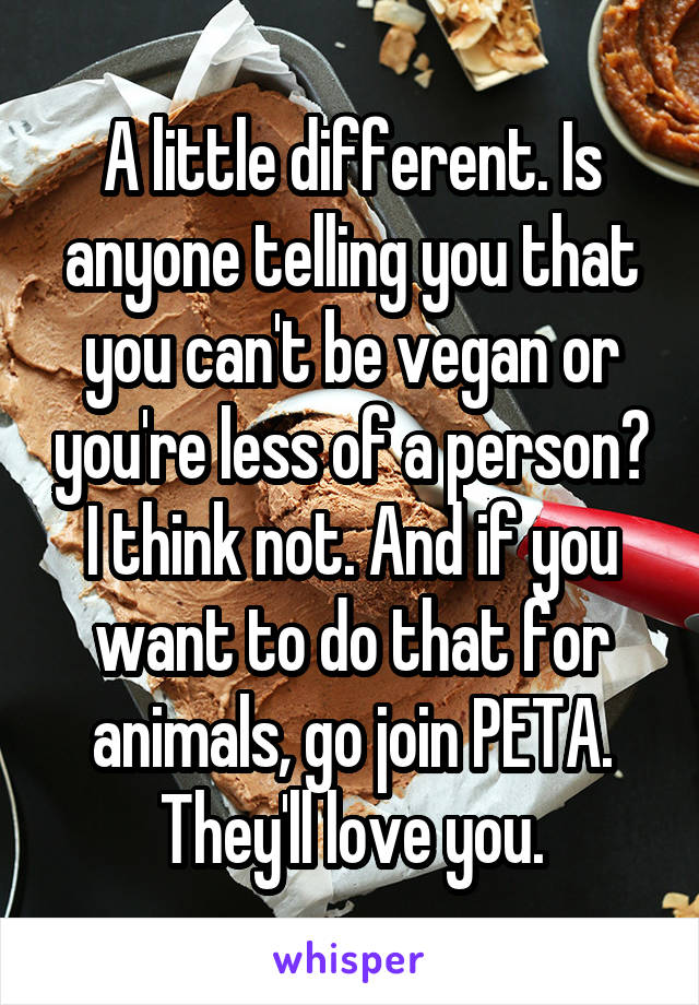 A little different. Is anyone telling you that you can't be vegan or you're less of a person? I think not. And if you want to do that for animals, go join PETA. They'll love you.