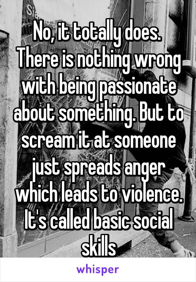 No, it totally does.  There is nothing wrong with being passionate about something. But to scream it at someone just spreads anger which leads to violence. It's called basic social skills