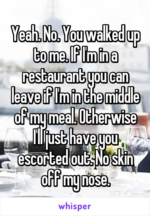 Yeah. No. You walked up to me. If I'm in a restaurant you can leave if I'm in the middle of my meal. Otherwise I'll just have you escorted out. No skin off my nose.