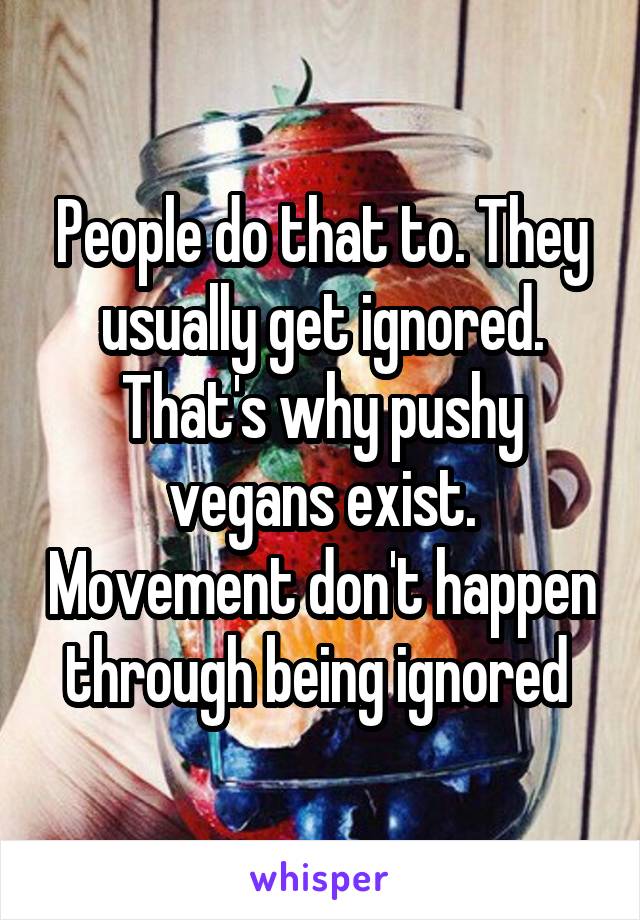 People do that to. They usually get ignored. That's why pushy vegans exist. Movement don't happen through being ignored 