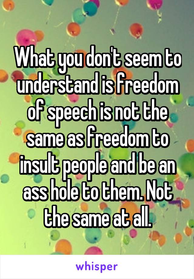 What you don't seem to understand is freedom of speech is not the same as freedom to insult people and be an ass hole to them. Not the same at all.