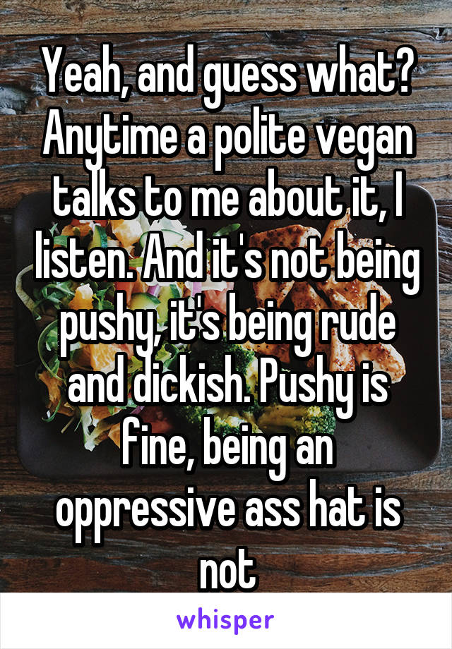 Yeah, and guess what? Anytime a polite vegan talks to me about it, I listen. And it's not being pushy, it's being rude and dickish. Pushy is fine, being an oppressive ass hat is not