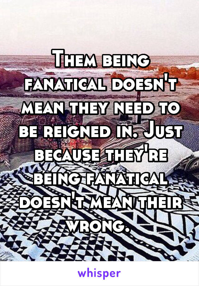 Them being fanatical doesn't mean they need to be reigned in. Just because they're being fanatical doesn't mean their wrong. 