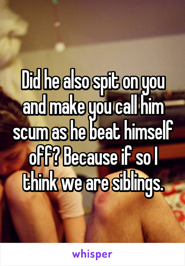 Did he also spit on you and make you call him scum as he beat himself off? Because if so I think we are siblings.