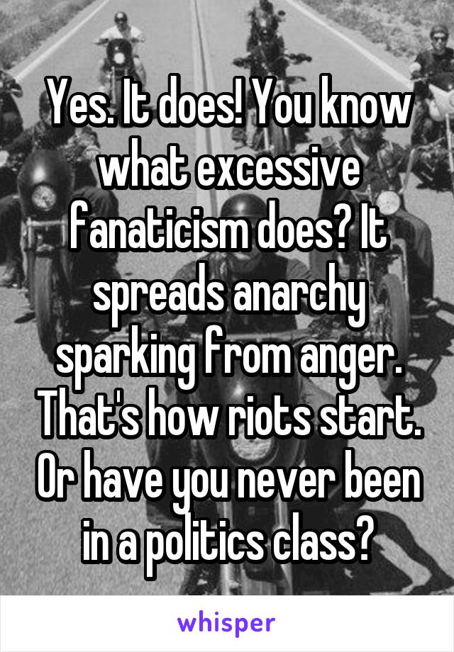 Yes. It does! You know what excessive fanaticism does? It spreads anarchy sparking from anger. That's how riots start. Or have you never been in a politics class?