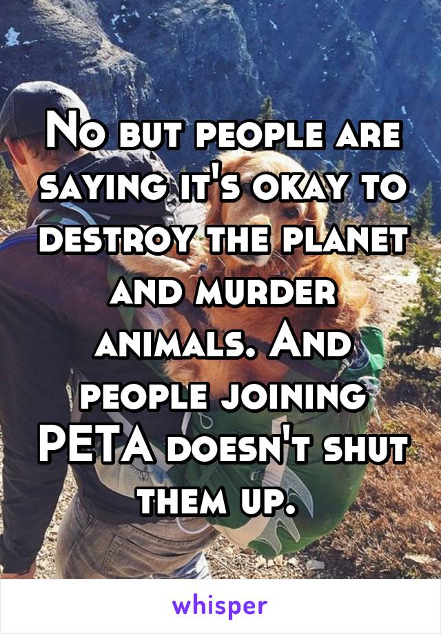 No but people are saying it's okay to destroy the planet and murder animals. And people joining PETA doesn't shut them up. 